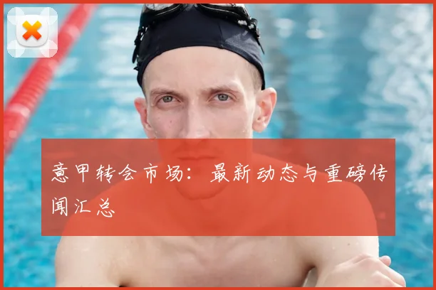 意甲转会市场：最新动态与重磅传闻汇总