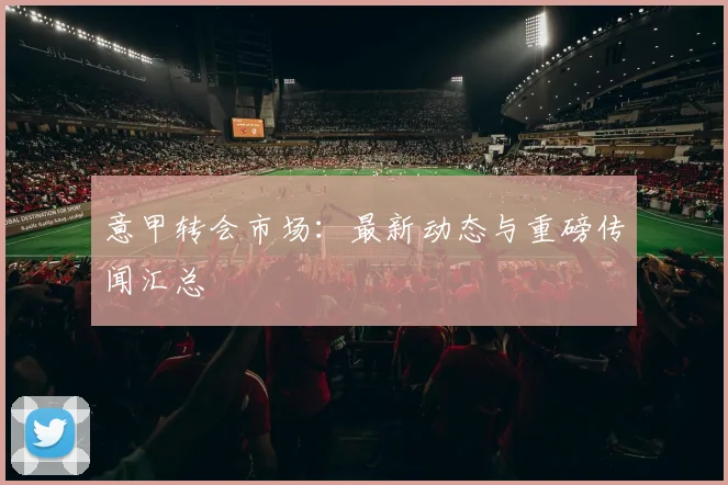 意甲转会市场:最新动态与重磅传闻汇总
